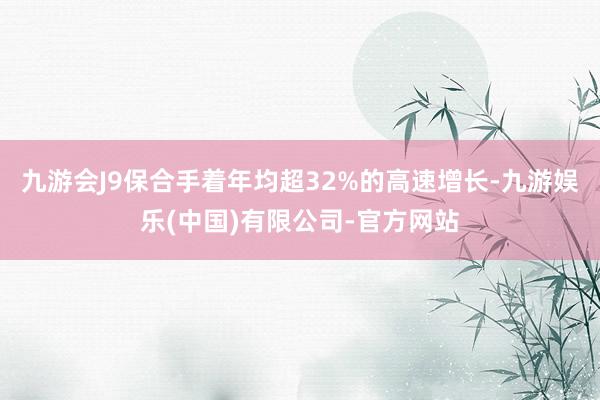 九游会J9保合手着年均超32%的高速增长-九游娱乐(中国)有限公司-官方网站