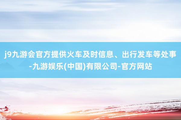 j9九游会官方提供火车及时信息、出行发车等处事-九游娱乐(中国)有限公司-官方网站