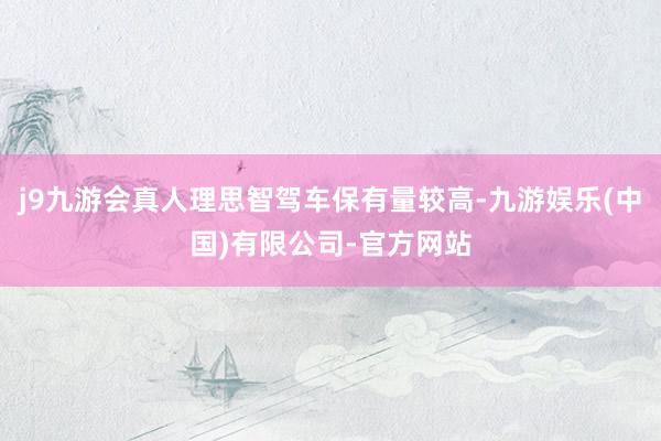 j9九游会真人理思智驾车保有量较高-九游娱乐(中国)有限公司-官方网站