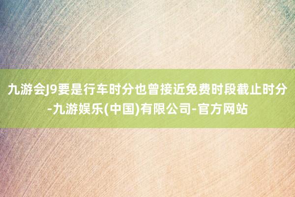 九游会J9要是行车时分也曾接近免费时段截止时分-九游娱乐(中国)有限公司-官方网站