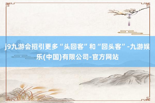 j9九游会招引更多“头回客”和“回头客”-九游娱乐(中国)有限公司-官方网站
