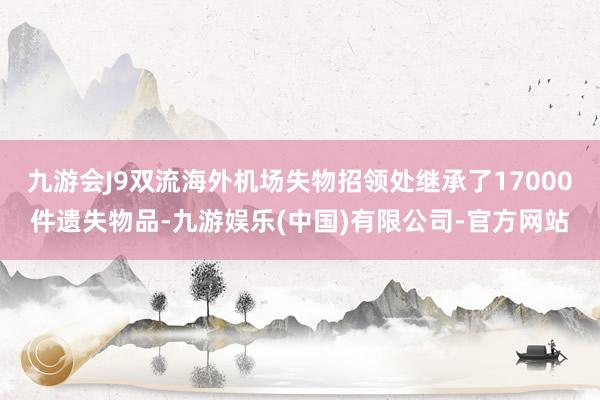九游会J9双流海外机场失物招领处继承了17000件遗失物品-九游娱乐(中国)有限公司-官方网站
