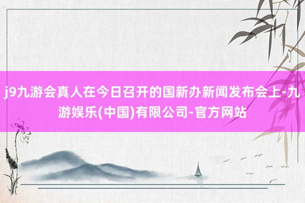 j9九游会真人在今日召开的国新办新闻发布会上-九游娱乐(中国)有限公司-官方网站