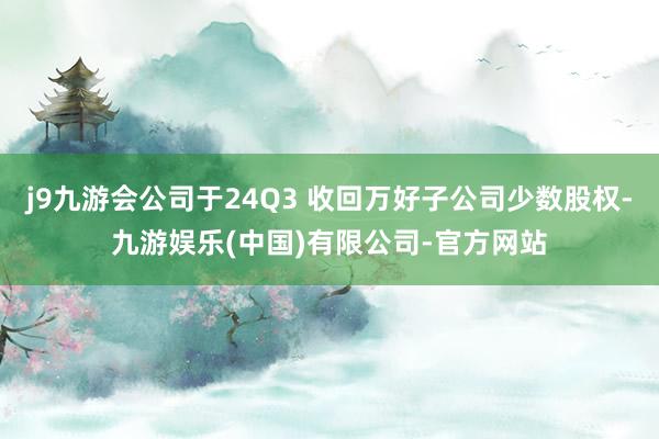 j9九游会公司于24Q3 收回万好子公司少数股权-九游娱乐(中国)有限公司-官方网站