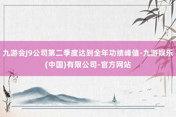 九游会J9公司第二季度达到全年功绩峰值-九游娱乐(中国)有限公司-官方网站