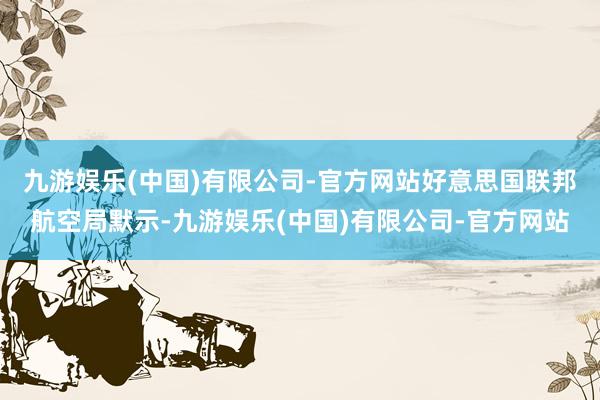 九游娱乐(中国)有限公司-官方网站　　好意思国联邦航空局默示-九游娱乐(中国)有限公司-官方网站