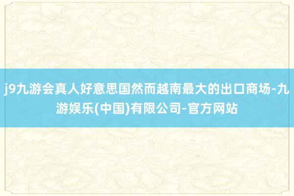 j9九游会真人好意思国然而越南最大的出口商场-九游娱乐(中国)有限公司-官方网站