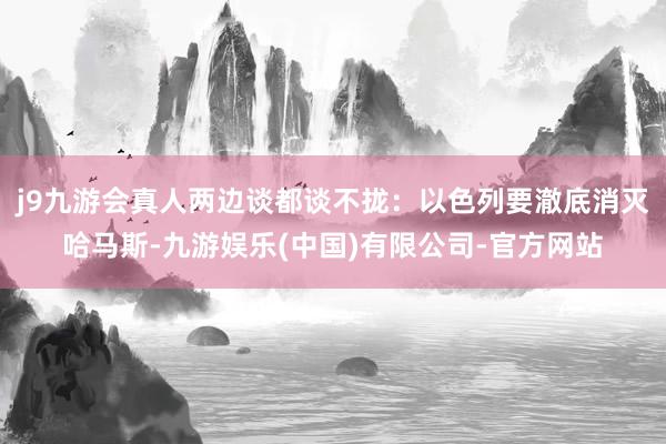 j9九游会真人两边谈都谈不拢：以色列要澈底消灭哈马斯-九游娱乐(中国)有限公司-官方网站