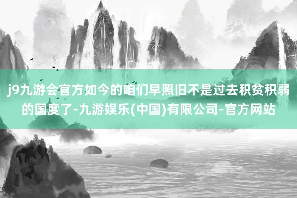 j9九游会官方如今的咱们早照旧不是过去积贫积弱的国度了-九游娱乐(中国)有限公司-官方网站