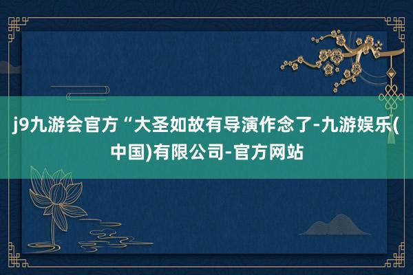 j9九游会官方“大圣如故有导演作念了-九游娱乐(中国)有限公司-官方网站
