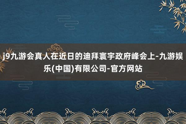 j9九游会真人在近日的迪拜寰宇政府峰会上-九游娱乐(中国)有限公司-官方网站
