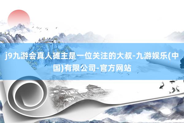 j9九游会真人摊主是一位关注的大叔-九游娱乐(中国)有限公司-官方网站
