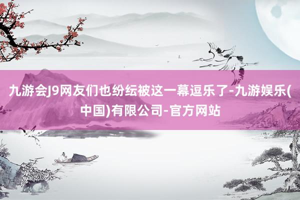 九游会J9网友们也纷纭被这一幕逗乐了-九游娱乐(中国)有限公司-官方网站