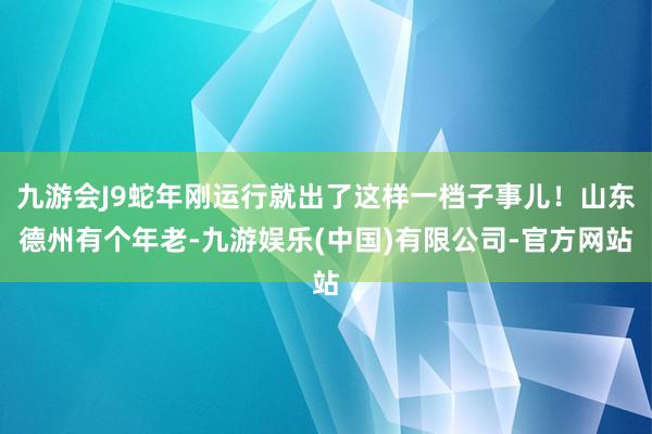 九游会J9蛇年刚运行就出了这样一档子事儿！山东德州有个年老-九游娱乐(中国)有限公司-官方网站