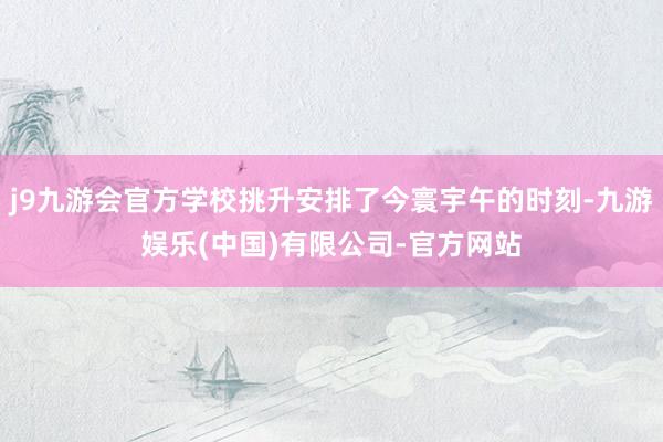 j9九游会官方学校挑升安排了今寰宇午的时刻-九游娱乐(中国)有限公司-官方网站