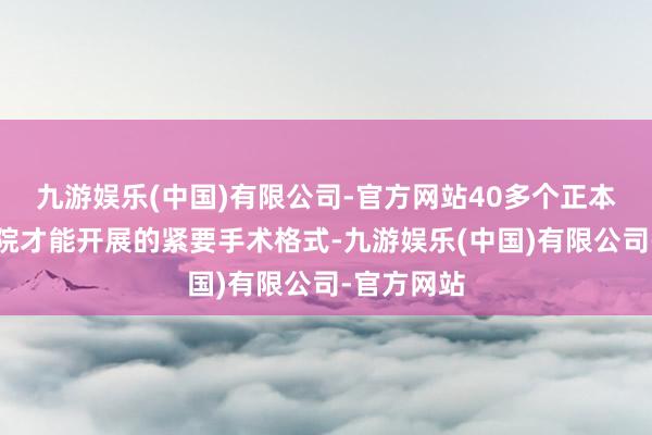 九游娱乐(中国)有限公司-官方网站40多个正本在省级病院才能开展的紧要手术格式-九游娱乐(中国)有限公司-官方网站