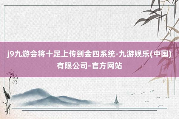 j9九游会将十足上传到金四系统-九游娱乐(中国)有限公司-官方网站