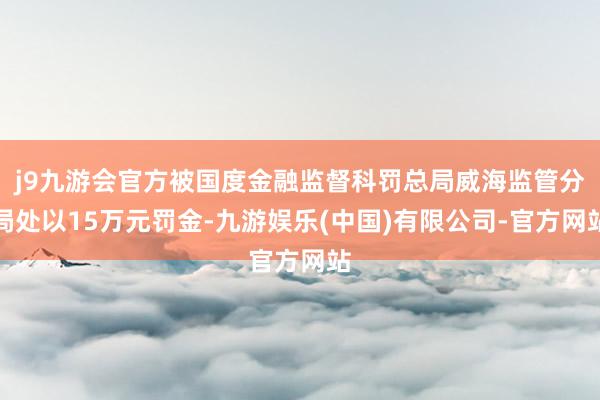 j9九游会官方被国度金融监督科罚总局威海监管分局处以15万元罚金-九游娱乐(中国)有限公司-官方网站