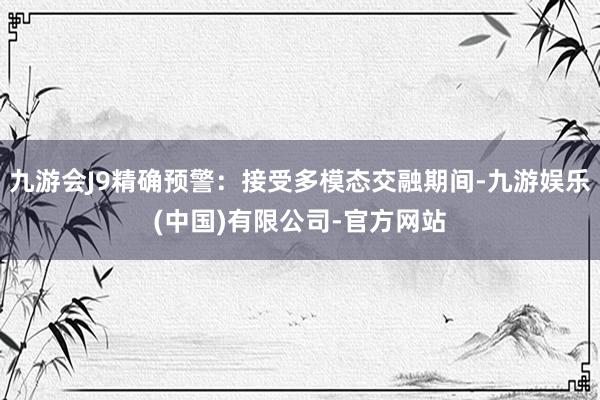 九游会J9精确预警：接受多模态交融期间-九游娱乐(中国)有限公司-官方网站