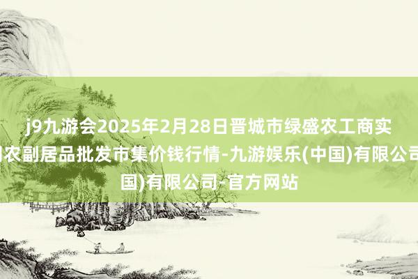 j9九游会2025年2月28日晋城市绿盛农工商实业有限公司农副居品批发市集价钱行情-九游娱乐(中国)有限公司-官方网站