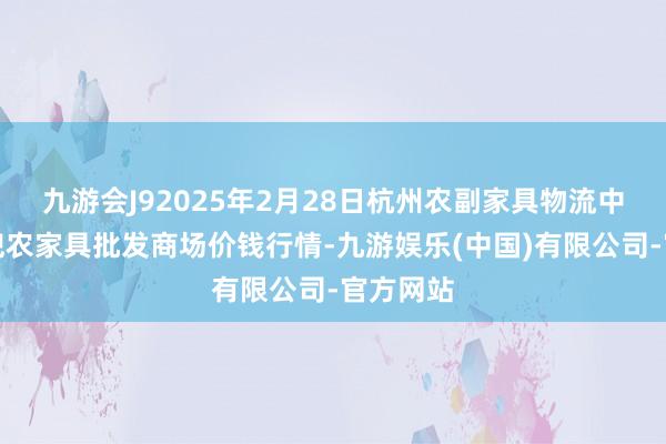 九游会J92025年2月28日杭州农副家具物流中心南庄兜农家具批发商场价钱行情-九游娱乐(中国)有限公司-官方网站
