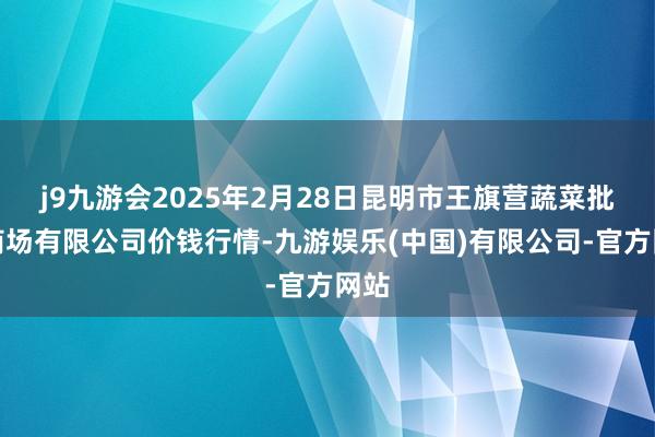 j9九游会2025年2月28日昆明市王旗营蔬菜批发商场有限公司价钱行情-九游娱乐(中国)有限公司-官方网站