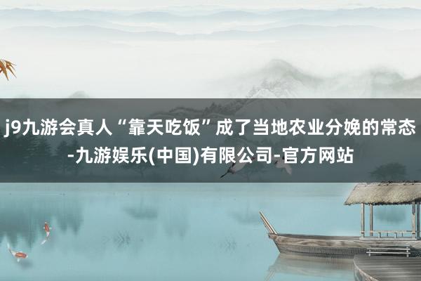 j9九游会真人“靠天吃饭”成了当地农业分娩的常态-九游娱乐(中国)有限公司-官方网站