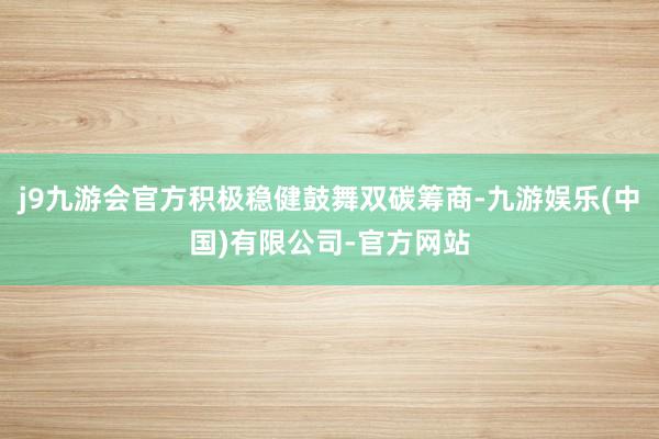 j9九游会官方积极稳健鼓舞双碳筹商-九游娱乐(中国)有限公司-官方网站