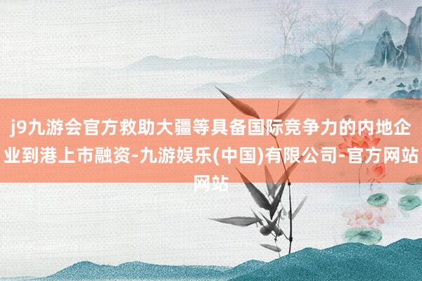 j9九游会官方救助大疆等具备国际竞争力的内地企业到港上市融资-九游娱乐(中国)有限公司-官方网站