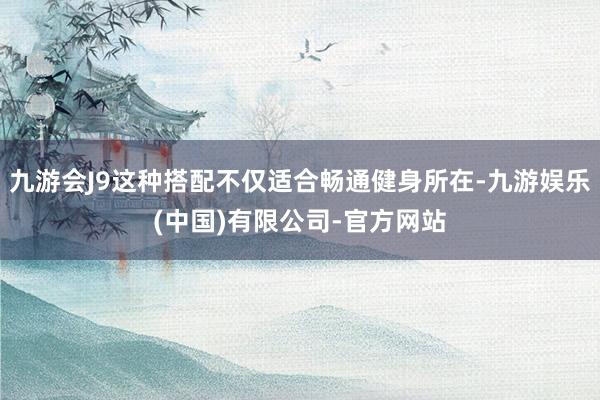 九游会J9这种搭配不仅适合畅通健身所在-九游娱乐(中国)有限公司-官方网站