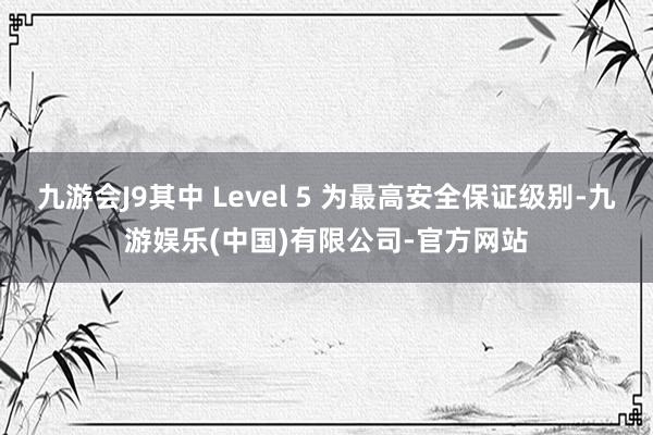 九游会J9其中 Level 5 为最高安全保证级别-九游娱乐(中国)有限公司-官方网站
