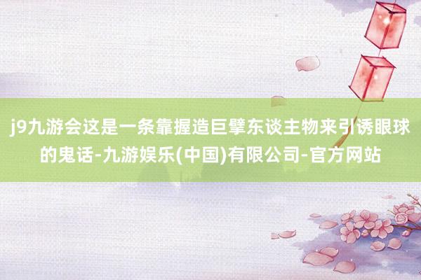 j9九游会这是一条靠握造巨擘东谈主物来引诱眼球的鬼话-九游娱乐(中国)有限公司-官方网站