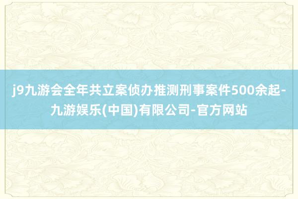 j9九游会全年共立案侦办推测刑事案件500余起-九游娱乐(中国)有限公司-官方网站