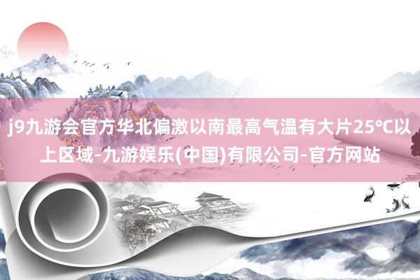j9九游会官方华北偏激以南最高气温有大片25℃以上区域-九游娱乐(中国)有限公司-官方网站