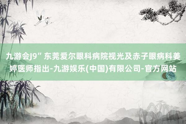 九游会J9”东莞爱尔眼科病院视光及赤子眼病科姜婷医师指出-九游娱乐(中国)有限公司-官方网站