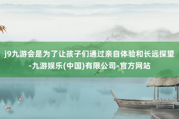 j9九游会是为了让孩子们通过亲自体验和长远探望-九游娱乐(中国)有限公司-官方网站