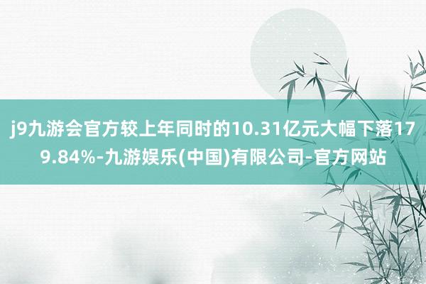 j9九游会官方较上年同时的10.31亿元大幅下落179.84%-九游娱乐(中国)有限公司-官方网站