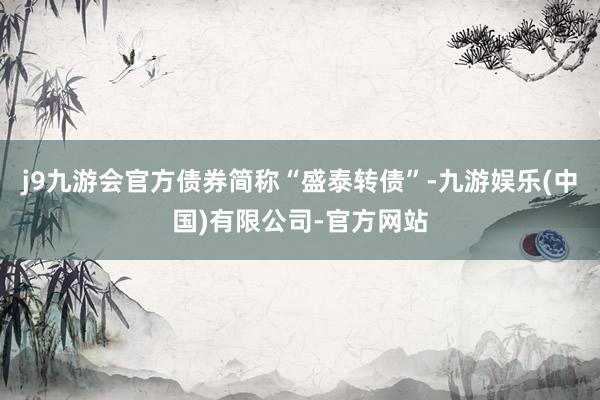 j9九游会官方债券简称“盛泰转债”-九游娱乐(中国)有限公司-官方网站