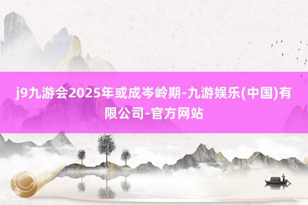 j9九游会2025年或成岑岭期-九游娱乐(中国)有限公司-官方网站