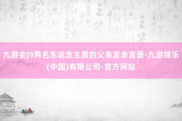 九游会J9两名东说念主质的父亲发表言语-九游娱乐(中国)有限公司-官方网站