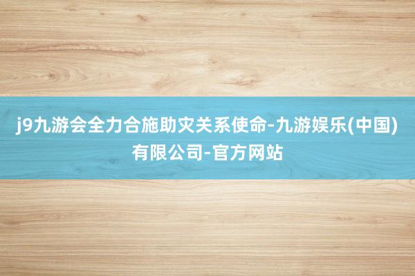 j9九游会全力合施助灾关系使命-九游娱乐(中国)有限公司-官方网站