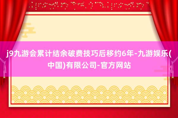 j9九游会累计结余破费技巧后移约6年-九游娱乐(中国)有限公司-官方网站