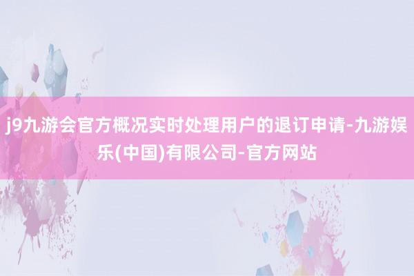 j9九游会官方概况实时处理用户的退订申请-九游娱乐(中国)有限公司-官方网站