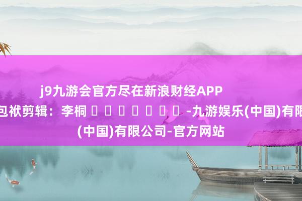 j9九游会官方尽在新浪财经APP            						包袱剪辑：李桐 							-九游娱乐(中国)有限公司-官方网站