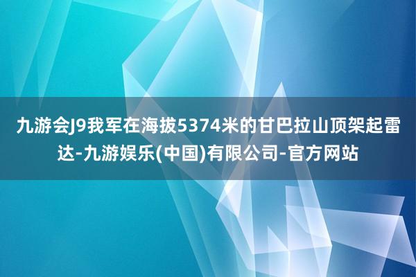 九游会J9我军在海拔5374米的甘巴拉山顶架起雷达-九游娱乐(中国)有限公司-官方网站