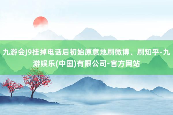 九游会J9挂掉电话后初始原意地刷微博、刷知乎-九游娱乐(中国)有限公司-官方网站
