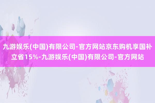 九游娱乐(中国)有限公司-官方网站京东购机享国补立省15%-九游娱乐(中国)有限公司-官方网站