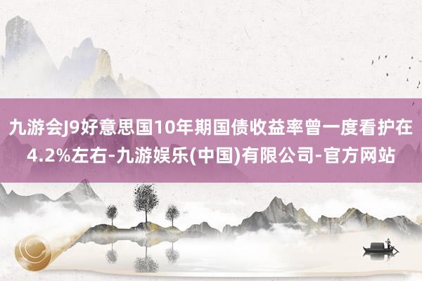 九游会J9好意思国10年期国债收益率曾一度看护在4.2%左右-九游娱乐(中国)有限公司-官方网站