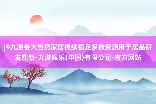 j9九游会大当然家居抓续插足多数资源用于居品研发鼎新-九游娱乐(中国)有限公司-官方网站