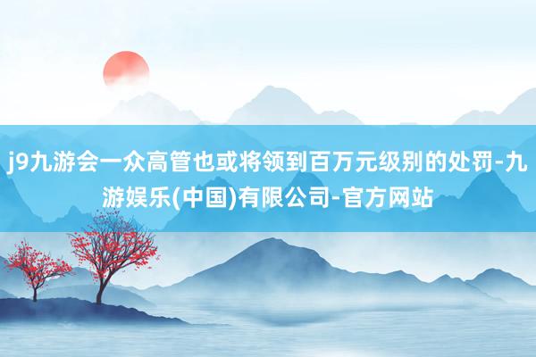 j9九游会一众高管也或将领到百万元级别的处罚-九游娱乐(中国)有限公司-官方网站